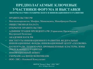 ПРЕДПОЛАГАЕМЫЕ КЛЮЧЕВЫЕ
УЧАСТНИКИ ФОРУМА И ВЫСТАВКИ
ЦЕНТРЫ НАУЧНО-ТЕХНИЧЕСКОГО И ИННОВАЦИОННОГО РАЗВИТИЯ
• ПРАВИТЕЛЬСТВО РФ
• Минэкономразвития, Минфин, Минкомсвязь, Минобрнауки России
• ОБЩЕСТВЕННАЯ ПАЛАТА
• ОТКРЫТОЕ ПРАВИТЕЛЬСТВО
• АДМИНИСТРАЦИЯ ПРЕЗИДЕНТА РФ (Управление Президента по
Внутренней Политике)
• АКАДЕМИЯ НАУК РФ
• ИНСТИТУТЫ ИННОВАЦИОННОГО РАЗВИТИЯ; ФЕДЕРАЛЬНЫЕ
ИННОВАЦИОННЫЕ ФОНДЫ; ИННОВАЦИОННЫЙ ЦЕНТР «СКОЛКОВО»
• НАУКОГРАДЫ, ТЕХНОПАРКИ, ПРОМЫШЛЕННЫЕ КЛАСТЕРЫ, ЗОНЫ
ОПЕРЕЖАЮЩЕГО РАЗВИТИЯ
• ИННОВАЦИОННЫЙ БИЗНЕС
• СБЕРБАНК или ВНЕШЭКОНОМБАНК
• ООО «ЭИС»: Основной Консультант
ФОРУМ "Россия 21 Века" ООО "ЭИС"
2014 All Rights Reserved
 