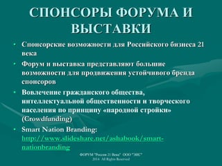 СПОНСОРЫ ФОРУМА И
ВЫСТАВКИ
• Спонсорские возможности для Российского бизнеса 21
века
• Форум и выставка представляют большие
возможности для продвижения устойчивого бренда
спонсоров
• Вовлечение гражданского общества,
интеллектуальной общественности и творческого
населения по принципу «народной стройки»
(Crowdfunding)
• Smart Nation Branding:
http://www.slideshare.net/ashabook/smart-
nationbranding
ФОРУМ "Россия 21 Века" ООО "ЭИС"
2014 All Rights Reserved
 