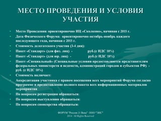 МЕСТО ПРОВЕДЕНИЯ И УСЛОВИЯ
УЧАСТИЯ
• Место Проведения: ориентировочно ИЦ «Сколково», начиная с 2015 г.
• Дата Физического Форума: ориентировочно октябрь-ноябрь каждого
последующего года, начиная с 2015 г.
• Стоимость делегатского участия (3-4 дня):
• Пакет «Стандарт» (для физ. лиц) - руб.(с НДС 18%)
• Пакет «Стандарт» (для юр. лиц) - руб.(с НДС 18%)
• Пакет «Специальный» (Специальные условия предоставляются представителям
федеральных министерств и ведомств, администраций городов и субъектов РФ) -
руб. (с НДС 18%)
• Стоимость включает:
• Аккредитация участника с правом посещения всех мероприятий Форума согласно
программе и предоставление полного пакета всех информационных материалов
мероприятия
• По вопросам регистрации обращаться:
• По вопросам выступления обращаться:
• По вопросам спонсорства обращаться:
ФОРУМ "Россия 21 Века" ООО "ЭИС"
2014 All Rights Reserved
 
