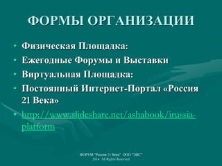 ФОРМЫ ОРГАНИЗАЦИИ
• Физическая Площадка:
• Ежегодные Форумы и Выставки
• Виртуальная Площадка:
• Постоянный Интернет-Портал «Россия
21 Века»
• http://www.slideshare.net/ashabook/irussia-
platform
ФОРУМ "Россия 21 Века" ООО "ЭИС"
2014 All Rights Reserved
 