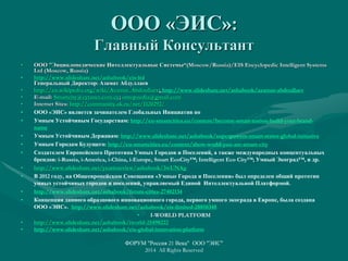 ООО «ЭИС»:
Главный Консультант
• ООО "Энциклопедические Интеллектуальные Системы“(Moscow/Russia)/EIS Encyclopedic Intelligent Systems
Ltd (Moscow, Russia)
• http://www.slideshare.net/ashabook/eis-ltd
Генеральный Директор: Азамат Абдуллаев
• http://en.wikipedia.org/wiki/Azamat_Abdoullaev; http://www.slideshare.net/ashabook/azamat-abdoullaev
• E-mail: Smartcity@cytanet.com.cy; ontopaedia@gmail.com
• Internet Sites: http://community.sk.ru/net/1120292/
• ООО «ЭИС» является зачинателем Глобальных Инициатив по
• Умным Устойчивым Государствам: http://eu-smartcities.eu/content/become-smart-nation-build-your-brand-
name
• Умным Устойчивым Державам: http://www.slideshare.net/ashabook/superpowers-smart-states-global-initiative
• Умным Городам Будущего: http://eu-smartcities.eu/content/show-world-you-are-smart-city
• Создателем Европейского Прототипа Умных Городов и Поселений, а также международных концептуальных
брендов: i-Russia, i-America, i-China, i-Europe, Smart EcoCity™; Intelligent Eco City™; Умный Экоград™, и др.
• http://www.slideshare.net/yearinreview/ashabook/3wUNAg
• В 2012 году, на Общеевропейском Совещании «Умные Города и Поселения» был определен общий прототип
умных устойчивых городов и поселений, управляемый Единой Интеллектуальной Платформой.
• http://www.slideshare.net/ashabook/future-cities-27402134
• Концепция данного образцового инновационного города, первого умного экограда в Европе, была создана
ООО «ЭИС». http://www.slideshare.net/ashabook/eis-limited-28850348
• I-WORLD PLATFORM
• http://www.slideshare.net/ashabook/iworld-25498222
• http://www.slideshare.net/ashabook/eis-global-innovation-platform
ФОРУМ "Россия 21 Века" ООО "ЭИС"
2014 All Rights Reserved
 