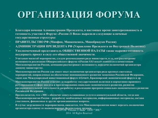ОРГАНИЗАЦИЯ ФОРУМА
• Благодаря помощи Администрации Президента, в настоящее время заинтересованность и
готовность участия в Форуме «Россия 21 Века» выразили следующие ключевые
государственные структуры:
• ПРАВИТЕЛЬСТВО РФ (Минфин, Минкомсвязь, Минобрнауки России)
• АДМИНИСТРАЦИЯ ПРЕЗИДЕНТА РФ (Управление Президента по Внутренней Политике)
• Уполномоченный представитель ОБЩЕСТВЕННОЙ ПАЛАТЫ также выразил готовность
поддержать проект в силу его общественной значимости.
• Учитывая масштаб мероприятия, следую рекомендациям ряда министерств, и то, что рассмотрение
возможности реализации Общероссийского форума ≪Россия XXI века≫ относится к компетенции
Минэкономразвития России, компания рассматривает возможность передачи полномочий организатора
данному министерству.
• Минэкономразвития России уже имеет опыт полномочия организатора ряда крупных ежегодных
мероприятий, направленных на обеспечение инновационного развития экономики Российской Федерации,
таких как Международный инвестиционный форум ≪Сочи≫, Красноярский экономический форум и др.
• Минэкономразвития России отвечает за выработку государственной политики и нормативно-правового
регулирования в сфере анализа и прогнозирования социально-экономического развития, развития
предпринимательской деятельности, разработку и реализацию программ социально-экономического развития
Российской Федерации.
• Предполагается, что «ЭИС» обеспечит консультационные услуги в концептуальной области, тогда как
Минэкономразвития России – разработку необходимых материалов, информационных материалы, состава
участников, финансовые и другие организационные вопросы.
• В случае загруженности мероприятиями, ожидается, что Минэкономразвития может передать полномочия
организатора одному из вышеназванных федеральных органов.
ФОРУМ "Россия 21 Века" ООО "ЭИС"
2014 All Rights Reserved
 