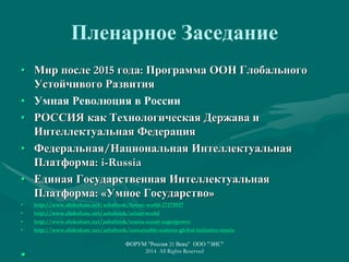 Пленарное Заседание
• Мир после 2015 года: Программа ООН Глобального
Устойчивого Развития
• Умная Революция в России
• РОССИЯ как Технологическая Держава и
Интеллектуальная Федерация
• Федеральная/Национальная Интеллектуальная
Платформа: i-Russia
• Единая Государственная Интеллектуальная
Платформа: «Умное Государство»
• http://www.slideshare.net/ashabook/future-world-27173937
• http://www.slideshare.net/ashabook/smart-world
• http://www.slideshare.net/ashabook/russia-smart-superpower
• http://www.slideshare.net/ashabook/sustainable-nations-global-initiative-russia
•
ФОРУМ "Россия 21 Века" ООО "ЭИС"
2014 All Rights Reserved
 