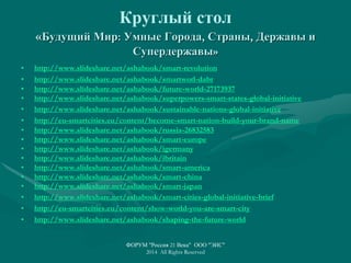 Круглый стол
«Будущий Мир: Умные Города, Страны, Державы и
Супердержавы»
• http://www.slideshare.net/ashabook/smart-revolution
• http://www.slideshare.net/ashabook/smartworl-dabr
• http://www.slideshare.net/ashabook/future-world-27173937
• http://www.slideshare.net/ashabook/superpowers-smart-states-global-initiative
• http://www.slideshare.net/ashabook/sustainable-nations-global-initiative
• http://eu-smartcities.eu/content/become-smart-nation-build-your-brand-name
• http://www.slideshare.net/ashabook/russia-26832583
• http://www.slideshare.net/ashabook/smart-europe
• http://www.slideshare.net/ashabook/igermany
• http://www.slideshare.net/ashabook/ibritain
• http://www.slideshare.net/ashabook/smart-america
• http://www.slideshare.net/ashabook/smart-china
• http://www.slideshare.net/ashabook/smart-japan
• http://www.slideshare.net/ashabook/smart-cities-global-initiative-brief
• http://eu-smartcities.eu/content/show-world-you-are-smart-city
• http://www.slideshare.net/ashabook/shaping-the-future-world
ФОРУМ "Россия 21 Века" ООО "ЭИС"
2014 All Rights Reserved
 
