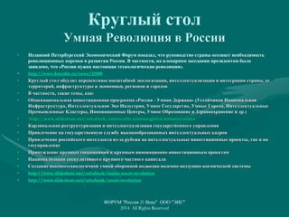 Круглый стол
Умная Революция в России
• Недавний Петербургский Экономический Форум показал, что руководство страны осознает необходимость
революционных перемен в развитии России. В частности, на пленарном заседании президентом было
заявлено, что «России нужна настоящая технологическая революция».
• http://www.kremlin.ru/news/21080
• Круглый стол обсудит перспективы масштабной экологизации, интеллектуализации и интеграции страны, ее
территорий, инфраструктуры и экономики, регионов и городов
• В частности, такие темы, как:
• Общенациональная инвестиционная программа «Россия - Умная Держава» (Устойчивая Национальная
Инфраструктура, Интеллектуальная Эко Индустрия, Умное Государство, Умные Города, Интеллектуальные
Промышленные Кластеры, Инновационные Центры, Умное Образование и Здравоохранение и др.)
• http://www.slideshare.net/ashabook/sustainable-nations-global-initiative-russia
• Кардинальная реструктуризация и интеллектуализация государственного управления
• Привлечение на государственную службу высокообразованных интеллектуальных кадров
• Привлечение российского интеллекта из-за рубежа на интеллектуальные инвестиционные проекты, так и на
госуправление
• Принуждение крупных госкомпаний к крупным инновационно-инвестиционным проектам
• Национализация спекулятивного крупного частного капитала
• Создание высокотехнологичной умной оборонной подводно-наземно-воздушно-космической системы
• http://www.slideshare.net/ashabook/russia-smart-revolution
• http://www.slideshare.net/ashabook/smart-revolution
ФОРУМ "Россия 21 Века" ООО "ЭИС"
2014 All Rights Reserved
 