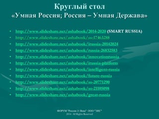 Круглый стол
«Умная Россия; Россия – Умная Держава»
• http://www.slideshare.net/ashabook/2014-2020 (SMART RUSSIA)
• http://www.slideshare.net/ashabook/ss-17463288
• http://www.slideshare.net/ashabook/irussia-20142024
• http://www.slideshare.net/ashabook/russia-26832583
• http://www.slideshare.net/ashabook/innovationrussia
• http://www.slideshare.net/ashabook/irussia-platform
• http://www.slideshare.net/ashabook/intelligent-russia
• http://www.slideshare.net/ashabook/future-russia
• http://www.slideshare.net/ashabook/ss-20771290
• http://www.slideshare.net/ashabook/ss-21105098
• http://www.slideshare.net/ashabook/great-russia
ФОРУМ "Россия 21 Века" ООО "ЭИС"
2014 All Rights Reserved
 
