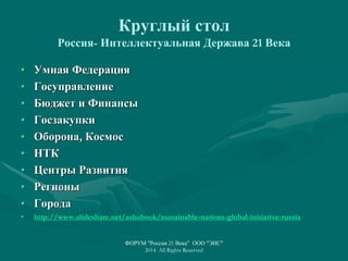 Круглый стол
Россия- Интеллектуальная Держава 21 Века
• Умная Федерация
• Госуправление
• Бюджет и Финансы
• Госзакупки
• Оборона, Космос
• НТК
• Центры Развития
• Регионы
• Города
• http://www.slideshare.net/ashabook/sustainable-nations-global-initiative-russia
ФОРУМ "Россия 21 Века" ООО "ЭИС"
2014 All Rights Reserved
 