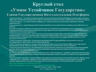 Круглый стол
«Умное Устойчивое Государство»:
Единая Государственная Интеллектуальная Платформа
• «Умное Государство» - это Единая Государственная Интеллектуальная Технологическая Платформа для переустройства страны в
эффективное, прогрессивное, рациональное, открытое, динамичное, высокотехнологичное, инновационное, устойчивое государство.
• «Умное Государство» - это технологическая платформа для лидерства в области государственного управления и оказания
социальных услуг.
• Стратегическая цель - создание Федеральной Государственной Интеллектуальной Экосистемы: Правительство, Парламент, Суд,
Граждане.
• В «Умном Государстве», управление государственной экосистемы «Умная Россия» сбалансировано между гражданами и
гражданскими институтами, исполнительной властью («умное правительство»), парламентской властью («умный парламент») и
судебными властями («умное правосудие»).
• «Умное Государство» предполагает интеллектуальную автоматизацию основных форм взаимодействия: между государством и
гражданами (G2C – Government-to-Citizen), между государством и бизнесом (G2B – Government-to-Business), между государством и
государственными служащими (G2E – Government-to-Employees), между различными ветвями государственной власти (G2G –
Government-to-Government).
• «Умное Государство» предполагает создание прототипа Федеральной Государственной Интеллектуальной Системы для
интегрирования баз данных Министерств Российской Федерации .
• «Умное Государство» предполагает создание единого Федерального Интеллектуального Центра, ФИЦ, или Государственного
Инновационного Центра, ГИЦ, объединяющего основные федеральные и региональные институты развития.
• «Умное Государство» предполагает интегрированную структуру исполнительной власти, автоматизацию и интеллектуализацию
основных видов деятельности министерств, а также оптимизацию структуры исполнительной власти на основных уровнях,
федеральном, региональном и муниципальном.
• Круглый стол обсудит формирование инновационной экосистемы «Умное Государство »— новейшего типа высокотехнологического
социального государства, основанного на использовании инновационных моделей устойчивого государства и интегрирующих ИКТ-
решений.
• «Умное Государство» предполагает создание федеральной социально-политической интеллектуальной экосистемы, Правительство
– Парламент – Суд - Гражданин – Общество, за счет внедрения/использования устойчивых моделей открытого государства,
новейших информационных моделей, компьютерных систем и интеллектуальных телекоммуникационных технологий.
• http://www.slideshare.net/ashabook/ss-20771290
• http://www.slideshare.net/ashabook/sustainable-nations-global-initiative-russia
ФОРУМ "Россия 21 Века" ООО "ЭИС"
2014 All Rights Reserved
 