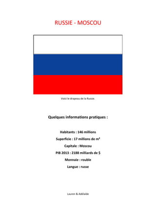 RUSSIE - MOSCOU 
Voici le drapeau de la Russie. 
Quelques informations pratiques : 
Habitants : 146 millions 
Superficie : 17 millions de m² 
Capitale : Moscou 
PIB 2013 : 2188 milliards de $ 
Monnaie : rouble 
Langue : russe 
Lauren & Adélaïde 