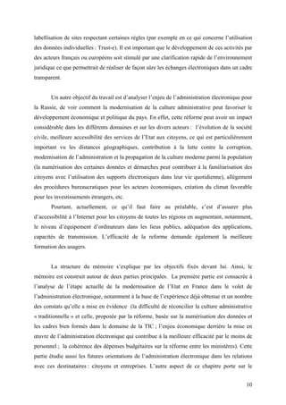 labellisation de sites respectant certaines règles (par exemple en ce qui concerne l’utilisation
des données individuelles : Trust-e). Il est important que le développement de ces activités par
des acteurs français ou européens soit stimulé par une clarification rapide de l’environnement
juridique ce que permettrait de réaliser de façon sûre les échanges électroniques dans un cadre
transparent.


       Un autre objectif du travail est d’analyser l’enjeu de l’administration électronique pour
la Russie, de voir comment la modernisation de la culture administrative peut favoriser le
développement économique et politique du pays. En effet, cette réforme peut avoir un impact
considérable dans les différents domaines et sur les divers acteurs : l’évolution de la société
civile, meilleure accessibilité des services de l’Etat aux citoyens, ce qui est particulièrement
important vu les distances géographiques, contribution à la lutte contre la corruption,
modernisation de l’administration et la propagation de la culture moderne parmi la population
(la numérisation des certaines données et démarches peut contribuer à la familiarisation des
citoyens avec l’utilisation des supports électroniques dans leur vie quotidienne), allégement
des procédures bureaucratiques pour les acteurs économiques, création du climat favorable
pour les investissements étrangers, etc.
       Pourtant, actuellement, ce qu’il faut faire au préalable, c’est d’assurer plus
d’accessibilité à l’Internet pour les citoyens de toutes les régions en augmentant, notamment,
le niveau d’équipement d’ordinateurs dans les lieus publics, adéquation des applications,
capacités de transmission. L’efficacité de la reforme demande également la meilleure
formation des usagers.


       La structure du mémoire s’explique par les objectifs fixés devant lui. Ainsi, le
mémoire est construit autour de deux parties principales. La première partie est consacrée à
l’analyse de l’étape actuelle de la modernisation de l’Etat en France dans le volet de
l’administration électronique, notamment à la base de l’expérience déjà obtenue et un nombre
des constats qu’elle a mise en évidence (la difficulté de réconcilier la culture administrative
« traditionnelle » et celle, proposée par la réforme, basée sur la numérisation des données et
les cadres bien formés dans le domaine de la TIC ; l’enjeu économique derrière la mise en
œuvre de l’administration électronique qui contribue à la meilleure efficacité par le moins de
personnel ; la cohérence des dépenses budgétaires sur la réforme entre les ministères). Cette
partie étudie aussi les futures orientations de l’administration électronique dans les relations
avec ces destinataires : citoyens et entreprises. L’autre aspect de ce chapitre porte sur le


                                                                                             10
 