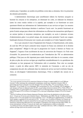 certains pays. Cependant, un nombre de problème existe dans ce domaine, liés à la protection
des données personnelles.
        L’administration électronique peut sensiblement réduire les barrières auxquels se
heurtent les citoyens et les entreprises, en diminuant les coûts, en réduisant les distances
(entre les zones rurales retirées et la capitale, par exemple) et en fournissant un accès
quasiment illimité aux informations de l’administration et aux services en ligne. Les mesures
d’administration électronique destinées à améliorer l’accès sont : les portails fournissant un
point d’entrée unique pour obtenir des informations ou effectuer des transactions spécifiques à
un secteur (petites et moyennes entreprises, par exemple), un accès à plusieurs niveaux
d’administration grâce à un portail unique, des mesures pour permettre l’accès aux usagers
handicapés (lecteurs d’écran pour non voyants, par exemple) ou à l’aide d’appareils mobiles.
        En ce qui concerne le taux d’équipement des Français, le franchissement, cette année,
du seuil des 50% de foyers connectés laisse toujours la France aux alentours de la dixième
place européenne5. Malgré le fait que la progression de l’accès à Internet en France est
frappante6, l’urgence d’une accélération du taux de conversion des Français à la Toile reste
d’actualité. En poursuivant la modernisation par l’introduction des TIC en administration
publique, l’Etat joue un rôle important pour rendre Internet utile dans la vie courante, créant
de plus en plus des services en-ligne qui simplifient considérablement la vie quotidienne des
utilisateurs en leur proposant de l’information utile et actualisée. Pour citer un exemple
récent : à partir de début janvier 2007, le ministère de l’économie a créé un site de
comparaison des prix des carburants dans les stations de service sur tout le territoire français.
Ainsi, en développant l’administration électronique, l’Etat a multiplié des raisons de se
connecter.


5
  En ce qui concerne le niveau de la connexion à Internet en Europe, le rapport publié le 6 avril 2006 par
Eurostat, l’office statistique des communautés européennes, montre que, au premier trimestre 2005, le
pourcentage des foyers connectés à la Toile atteignait 78 % aux Pays-Bas, 77% au Luxembourg, 75% au
Danemark, 73% en Suède, 62 % en Allemagne, 60% au Royaume-Uni, 54% en Finlande, 50% en Bélgique. A
cette époque, la France ne dépassait guère les 46%, ce qui la place devant la Lettonie (42%), l’Italie (39%) et
l’Espagne (36%) et à quasi égalité avec l’Autriche (47%) et la Slovénie (48%). Les lanternes rouges de l’Europe
étant la Slovaquie (23%), la Grèce et la Hongrie (22%), ainsi que la République tchèque (19%) et la Lituanie
(16%).
6
  Plus de 10 millions de foyers français disposent d’Interner, dont le taux de pénétration est de plus en plus
élevé : 4 foyers sur 10 ont un accès à Internet (Source : Médiamétrie, juin 2006). Plus de 13 millions des foyers
français (soit 51,5%) sont équipés d’un micro-ordinateur. Avec 1 185 000 foyers supplémentaires, le nombre de
foyers équipés a augmenté en un an de près de 10%. En outre, avec 10 millions d’abonnés, les Français ont
plébiscité le haut débit. Il concerne aujourd’hui les trois quarts des abonnements. Le bon fonctionnement du
marché de l’Internet haut débit peut servir de tremplin à l’émergence d’un marché très haut débit (THD). Au
niveau international, la France n’a pas pris de retard, mais l’augmentation en débit est inéluctable.
 4,3 millions de foyers sont même équipés d’une "box" combinant télévision, ADSL et téléphonie. En outre, 2,5
millions de blogs actifs ont été recensés en mars 2006.


                                                                                                              12
 