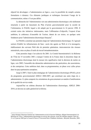 objectif de développer « l’administration en ligne », avec la possibilité de remplir certains
formulaires à distance. Ces éléments juridiques et techniques favorisent l’usage de la
communication, même s’il est peu défini.
        La démarche de l’Administration vers une administration électronique a été réellement
structurée à partir du lancement du Plan d’action gouvernemental pour la société de
l’information, le PAGSI, lequel a été adopté par le gouvernement le 16 janvier 1998. Il
existait certes des initiatives intéressantes, mais l’affirmation d’objectifs, l’exposé d’une
ambition, la cohérence d’ensemble de l’action, datent de ces textes, en quelque sorte
fondateurs pour l’administration électronique française7.
        Le PAGSI a constitué une première étape de l’administration électronique. Il s’agissait
surtout d’établir les infrastructures de base : accès des agents au Web et à la messagerie,
établissement des serveurs Web dits de première génération, interconnexion des réseaux
ministériels, mise en place d’outils de travail intraadministration.
        Cette première étape s’est achevée fin 2001. Le Comité Interministériel à la Réforme
de l’Etat du 15 novembre 2001 a marqué l’entrée de la France dans la deuxième étape de
l’administration électronique dont la mesure très significative était la décision de mettre en
ligne, vers 2005, l’ensemble des démarches administratives des particuliers, des associations,
et des entreprises. Cette ambition était, dans sa programmation, en phase avec celles prises
dans les pays-partenaires européens.
        Jusqu’à 2007 c’était le plan stratégique de l’administration électronique (PSAE), pivot
du programme gouvernemental ADELE 2004-2007, qui constituait une autre étape de e-
administration. Ce plan comporte les orientations du gouvernement en matière d’amélioration
de la qualité du service rendu.
        Aujourd’hui un schéma directeur de l’administration électronique, ADELE 2006-
2010, est devenu un cadre général de la réforme.




7
 Jacky Richard, Directeur Général de l’Administration et de la Fonction Publique, délégué Interministériel à la
Réforme de l’Etat. L’administration électronique au service des citoyens, Actes du colloque organisé Paris les
21 et 22 janvier 2002 par le Conseil d’Etat et l’Université Paris I Panthéon Sorbonne ; Bruylant, Bruxelles, 2003.


                                                                                                               14
 