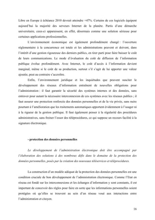 Libre en Europe à échéance 2010 devrait atteindre +47%. Certains de ces logiciels équipent
aujourd’hui la majorité des serveurs Internet de la planète. Partis d’une démarche
universitaire, ceux-ci apparaissent, en effet, désormais comme une solution sérieuse pour
certaines applications professionnelles.
       L’environnement économique est également profondément changé : l’ouverture
réglementaire à la concurrence est totale et les administrations peuvent et doivent, dans
l’intérêt d’une gestion rigoureuse des derniers publics, en tirer parti pour faire baisser le coût
de leurs communications. Le mode d’évaluation du coût de diffusion de l’information
publique évolue profondément. Avec Internet, le coût d’accès à l’information devient
marginal, même si le coût de sa production, surtout s’il s’agit de lui apporter une valeur
ajoutée, peut au contraire s’accroître.
       Enfin, l’environnement juridique et les inquiétudes que peuvent susciter le
développement des réseaux d’information entraînent de nouvelles obligations pour
l’administration : il faut garantir la sécurité des systèmes internes et des données, sans
entraver pour autant la nécessaire interconnexion de ces systèmes avec les réseaux publics ; il
faut assurer une protection renforcée des données personnelles et de la vie privée, sans nuire
pourtant à l’amélioration que les traitements automatiques apportent évidemment à l’usager ni
à la rigueur de la gestion publique. Il faut également penser à la régularité des procédures
administratives, sans freiner l’essor des téléprocédures, ce qui suppose un recours facilité à la
signature électronique.




       - protection des données personnelles


       Le développement de l’administration électronique doit être accompagné par
l’élaboration des solutions à des nombreux défis dans le domaine de la protection des
données personnelles, posés par la création des nouveaux téléservices et téléprocédures.


       La construction d’un modèle adéquat de la protection des données personnelles est une
condition cruciale de bon développement de l’administration électronique. Comme l’Etat en
réseau est fondé sur les interconnexions et les échanges d’information y sont constants, il est
important de concevoir des règles pour faire en sorte que les informations personnelles soient
protégées où qu’elles se trouvent au sein d’un réseau voué aux interactions entre
l’administration et citoyen.


                                                                                               16
 