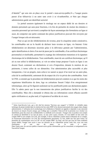 d’identité13 qui sera mis en place avec le portail « mon.service-public.fr », l’usager pourra
passer d’un téléservice à un autre sans avoir à se ré-authentifier, et bien que chaque
administration garde son identifiant sectoriel.
        Le portail assurera également le stockage sur un espace dédié de ses dossiers et
données personnels qui aura pour fonctions, à la fois de permettre de stocker des données à
caractère personnel qui serviront à compléter de façon automatique des formulaires en ligne et
aussi, de comporter une partie contenant des pièces justificatives pouvant être envoyées par
l’usager lorsque cela est nécessaire.
        Pour ce qui est des télédéclarations de revenus, pour la cinquième année consécutive,
les contribuables ont eu la faculté de déclarer leurs revenus en ligne, via Internet. Cette
télédéclaration est désormais sécurisée grâce à la délivrance gratuite par l’administration,
après identification et choix d’un mot de passe par le contribuable, d’un certificat électronique
personnalisé et réutilisable, permettant le cryptage des informations transmises et la signature
électronique de la télédéclaration. Tout contribuable, muni de son certificat électronique, qu’il
ait ou non utilisé la télédéclaration, se voit en même temps proposer l’accès en ligne à son
dossier fiscal, contenant ses déclarations et avis d’imposition, demain la mention de ses
paiements, à terme celles de ses démarches. Une administration plus accessible et plus
transparente, c’est un progrès, mais celui-ci ne saurait se payer d’un recul sur un autre plan,
celui de la confidentialité, autrement dit du respect du à la vie privée des contribuables. Ainsi
la CNIL a constaté que la procédure de télédéclaration pouvait conduire à ce que les noms des
organismes bénéficiaires de dons, legs ou cotisations fassent l’objet d’un enregistrement
informatique, alors qu’ils figurent seulement sur les justificatifs joints aux déclarations papier.
Elle l’a admis parce que la non transmission des pièces justificatives facilite la vie des
contribuables. Mais elle a demandé et obtenu due ces informations soient effacées aussitôt
après vérification et, au plus tard, à l’expiration d’un délai de six mois.


13
   Selon Jean-Séverin Lair, qui a été chef de mission "Services aux usagers" à l'ADAE, le véritable enjeu
technique du projet résidait dans la création du lien entre MSP et les dossiers personnels des usagers dans chaque
administration. L’utilisation de la technologie de la fédération d’identité est appelée à répondre à une nécessité
de trouver un moyen d’accès unique, qui n’oblige pas à connaître l’état-civil de la personne ou à stocker ses
identifiants, pour des soucis de confidentialité. La méthode est la suivante : l'usager crée et accède à son compte
en entrant un identifiant et un mot de passe, ou une carte à puce. Ensuite, s'il veut établir un lien entre son
compte MSP et son compte à la CAF, par exemple, il devra s'identifier comme étant le détenteur de ce compte,
en fournissant directement à la CAF des renseignements personnels. Ce lien, établi une fois pour toutes, lui
permettra de communiquer avec la CAF via son compte MSP. Au final, une fois que tous les liens souhaités
seront établis, l'usager aura accès à tous ses dossiers en ne s'identifiant qu'une seule fois, avec son nom
d'utilisateur       et      son        mot        de        passe      ou         sa       carte      à       puce.
Dans l'autre sens, les services publics n'auront accès qu'aux informations qui les concernent, et uniquement avec
l'accord de l'usager.


                                                                                                               19
 