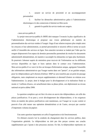 1.      assurer un service de proximité et un accompagnement
               personnalisé
                      2.      faciliter les démarches administratives grâce à l’administration
               électronique et à des connexions à Internet en libre accès
                      3.      garantir la qualité du service rendu aux usagers.


       - mon.service-public.fr
       Le projet mon.service-public.fr (MSP) doit marquer l’avancée la plus significative de
l’administration électronique et proposer une vision globalisante en matière de
personnalisation des services rendus à l’usager. Gage d’une relation toujours plus simple entre
les citoyens et leur administration, ce portail personnalisé et sécurisé offrira à terme un accès
unifié à l’ensemble des services en ligne. Son caractère novateur se traduit par l’idée que les
usagers disposeront d’un espace de données personnelles permettant de stocker les documents
administratifs dématérialisés, de manière à accomplir les démarches en ligne plus facilement.
Ils pourront s’abonner auprès de ministères pour recevoir de l’information sur les différents
services disponibles en ligne et leurs options dans le contact avec l’administration.
Mon.service-public.fr se veut à la fois un kiosque d'information unique, agrégeant l'ensemble
des informations administratives que l'usager mettra dans son "panier", et un guichet unique,
pour les téléprocédures qu'il choisira d'utiliser. MSP ne sera toutefois pas un point de passage
obligatoire, mais simplement un moyen supplémentaire et alternatif d'entrer en relation avec
l'administration. Le projet, dont le budget pour le développement et la réalisation finale se
monte à 3 millions d'euros, est actuellement dans sa phase pilote, son déploiement au niveau
national est prévu début 2008.


       La question complexe qui est liée à la mise en œuvre des téléprocédures, est celle des
pièces justificatives. Il ne peut y avoir développement des téléprocédures, si les exigences
fortes en matière des pièces justificatives sont maintenues, car l’usager ne va pas vouloir et
pouvoir d’un côté mener une opération dématérialisée et de l’autre, envoyer par courrier
d’importants volumes de papiers


       Une autre question importante est celle d’organisation et de fonctionnement.
       Un élément crucial c’est la conduite du changement dans les services publics, dans
l’organisation générale. La téléprocédure ne doit pas être perçue comme une couche
supplémentaire qui s’ajoute à des processus anciens. En fait, la téléprocédure représente un


                                                                                              22
 