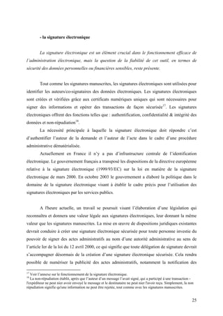 - la signature électronique


         La signature électronique est un élément crucial dans le fonctionnement efficace de
l’administration électronique, mais la question de la fiabilité de cet outil, en termes de
sécurité des données personnelles ou financières sensibles, reste présente.


         Tout comme les signatures manuscrites, les signatures électroniques sont utilisées pour
identifier les auteurs/co-signataires des données électroniques. Les signatures électroniques
sont créées et vérifiées grâce aux certificats numériques uniques qui sont nécessaires pour
signer des informations et opérer des transactions de façon sécurisée17. Les signatures
électroniques offrent des fonctions telles que : authentification, confidentialité & intégrité des
données et non-répudiation18.
         La nécessité principale à laquelle la signature électronique doit répondre c’est
d’authentifier l’auteur de la demande et l’auteur de l’acte dans le cadre d’une procédure
administrative dématérialisée.
         Actuellement en France il n’y a pas d’infrastructure centrale de l’identification
électronique. Le gouvernement français a transposé les dispositions de la directive européenne
relative à la signature électronique (1999/93/EC) sur la loi en matière de la signature
électronique de mars 2000. En octobre 2003 le gouvernement a élaboré la politique dans le
domaine de la signature électronique visant à établir le cadre précis pour l’utilisation des
signatures électroniques par les services publics.


         A l'heure actuelle, un travail se poursuit visant l’élaboration d’une législation qui
reconnaîtra et donnera une valeur légale aux signatures électroniques, leur donnant la même
valeur que les signatures manuscrites. La mise en œuvre de dispositions juridiques existantes
devrait conduire à créer une signature électronique sécurisée pour toute personne investie du
pouvoir de signer des actes administratifs au nom d’une autorité administrative au sens de
l’article Ier de la loi du 12 avril 2000, ce qui signifie que toute délégation de signature devrait
s’accompagner désormais de la création d’une signature électronique sécurisée. Cela rendra
possible de numériser la publicité des actes administratifs, notamment la notification des

17
   Voir l’annexe sur le fonctionnement de la signature électronique.
18
   La non-répudiation établit, après que l’auteur d’un message l’avait signé, qui a participé à une transaction -
l'expéditeur ne peut nier avoir envoyé le message et le destinataire ne peut nier l'avoir reçu. Simplement, la non
répudiation signifie qu'une information ne peut être rejetée, tout comme avec les signatures manuscrites.


                                                                                                                 25
 