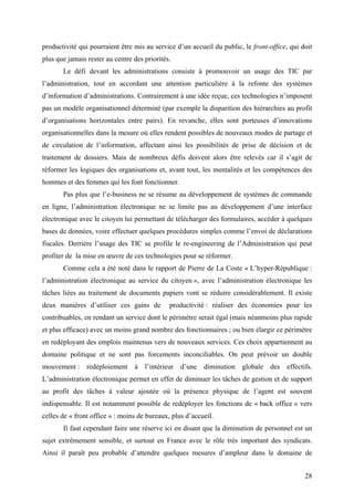 productivité qui pourraient être mis au service d’un accueil du public, le front-office, qui doit
plus que jamais rester au centre des priorités.
       Le défi devant les administrations consiste à promouvoir un usage des TIC par
l’administration, tout en accordant une attention particulière à la refonte des systèmes
d’information d’administrations. Contrairement à une idée reçue, ces technologies n’imposent
pas un modèle organisationnel déterminé (par exemple la disparition des hiérarchies au profit
d’organisations horizontales entre pairs). En revanche, elles sont porteuses d’innovations
organisationnelles dans la mesure où elles rendent possibles de nouveaux modes de partage et
de circulation de l’information, affectant ainsi les possibilités de prise de décision et de
traitement de dossiers. Mais de nombreux défis doivent alors être relevés car il s’agit de
réformer les logiques des organisations et, avant tout, les mentalités et les compétences des
hommes et des femmes qui les font fonctionner.
       Pas plus que l’e-business ne se résume au développement de systèmes de commande
en ligne, l’administration électronique ne se limite pas au développement d’une interface
électronique avec le citoyen lui permettant de télécharger des formulaires, accéder à quelques
bases de données, voire effectuer quelques procédures simples comme l’envoi de déclarations
fiscales. Derrière l’usage des TIC se profile le re-engineering de l’Administration qui peut
profiter de la mise en œuvre de ces technologies pour se réformer.
       Comme cela a été noté dans le rapport de Pierre de La Coste « L’hyper-République :
l’administration électronique au service du citoyen », avec l’administration électronique les
tâches liées au traitement de documents papiers vont se réduire considérablement. Il existe
deux manières d’utiliser ces gains de         productivité : réaliser des économies pour les
contribuables, en rendant un service dont le périmètre serait égal (mais néanmoins plus rapide
et plus efficace) avec un moins grand nombre des fonctionnaires ; ou bien élargir ce périmètre
en redéployant des emplois maintenus vers de nouveaux services. Ces choix appartiennent au
domaine politique et ne sont pas forcements inconciliables. On peut prévoir un double
mouvement : redéploiement à l’intérieur d’une diminution globale des effectifs.
L’administration électronique permet en effet de diminuer les tâches de gestion et de support
au profit des tâches à valeur ajoutée où la présence physique de l’agent est souvent
indispensable. Il est notamment possible de redéployer les fonctions de « back office » vers
celles de « front office » : moins de bureaux, plus d’accueil.
       Il faut cependant faire une réserve ici en disant que la diminution de personnel est un
sujet extrêmement sensible, et surtout en France avec le rôle très important des syndicats.
Ainsi il paraît peu probable d’attendre quelques mesures d’ampleur dans le domaine de


                                                                                              28
 