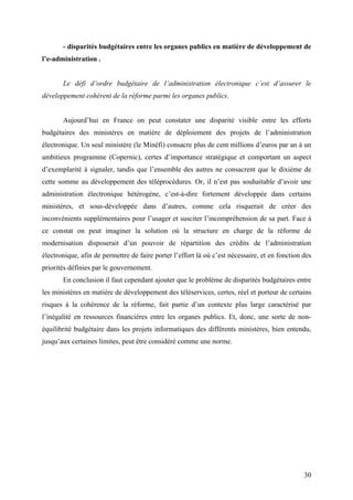 - disparités budgétaires entre les organes publics en matière de développement de
l’e-administration .


       Le défi d’ordre budgétaire de l’administration électronique c’est d’assurer le
développement cohérent de la réforme parmi les organes publics.


       Aujourd’hui en France on peut constater une disparité visible entre les efforts
budgétaires des ministères en matière de déploiement des projets de l’administration
électronique. Un seul ministère (le Minéfi) consacre plus de cent millions d’euros par an à un
ambitieux programme (Copernic), certes d’importance stratégique et comportant un aspect
d’exemplarité à signaler, tandis que l’ensemble des autres ne consacrent que le dixième de
cette somme au développement des téléprocédures. Or, il n’est pas souhaitable d’avoir une
administration électronique hétérogène, c’est-à-dire fortement développée dans certains
ministères, et sous-développée dans d’autres, comme cela risquerait de créer des
inconvénients supplémentaires pour l’usager et susciter l’incompréhension de sa part. Face à
ce constat on peut imaginer la solution où la structure en charge de la réforme de
modernisation disposerait d’un pouvoir de répartition des crédits de l’administration
électronique, afin de permettre de faire porter l’effort là où c’est nécessaire, et en fonction des
priorités définies par le gouvernement.
       En conclusion il faut cependant ajouter que le problème de disparités budgétaires entre
les ministères en matière de développement des téléservices, certes, réel et porteur de certains
risques à la cohérence de la réforme, fait partie d’un contexte plus large caractérisé par
l’inégalité en ressources financières entre les organes publics. Et, donc, une sorte de non-
équilibrité budgétaire dans les projets informatiques des différents ministères, bien entendu,
jusqu’aux certaines limites, peut être considéré comme une norme.




                                                                                                30
 