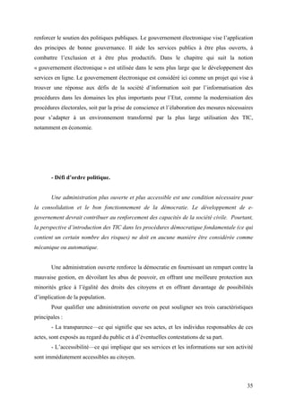 renforcer le soutien des politiques publiques. Le gouvernement électronique vise l’application
des principes de bonne gouvernance. Il aide les services publics à être plus ouverts, à
combattre l’exclusion et à être plus productifs. Dans le chapitre qui suit la notion
« gouvernement électronique » est utilisée dans le sens plus large que le développement des
services en ligne. Le gouvernement électronique est considéré ici comme un projet qui vise à
trouver une réponse aux défis de la société d’information soit par l’informatisation des
procédures dans les domaines les plus importants pour l’Etat, comme la modernisation des
procédures électorales, soit par la prise de conscience et l’élaboration des mesures nécessaires
pour s’adapter à un environnement transformé par la plus large utilisation des TIC,
notamment en économie.




       - Défi d’ordre politique.


       Une administration plus ouverte et plus accessible est une condition nécessaire pour
la consolidation et le bon fonctionnement de la démocratie. Le développement de e-
governement devrait contribuer au renforcement des capacités de la société civile. Pourtant,
la perspective d’introduction des TIC dans les procédures démocratique fondamentale (ce qui
contient un certain nombre des risques) ne doit en aucune manière être considérée comme
mécanique ou automatique.


       Une administration ouverte renforce la démocratie en fournissant un rempart contre la
mauvaise gestion, en dévoilant les abus de pouvoir, en offrant une meilleure protection aux
minorités grâce à l’égalité des droits des citoyens et en offrant davantage de possibilités
d’implication de la population.
       Pour qualifier une administration ouverte on peut souligner ses trois caractéristiques
principales :
       - La transparence—ce qui signifie que ses actes, et les individus responsables de ces
actes, sont exposés au regard du public et à d’éventuelles contestations de sa part.
       - L’accessibilité—ce qui implique que ses services et les informations sur son activité
sont immédiatement accessibles au citoyen.



                                                                                             35
 