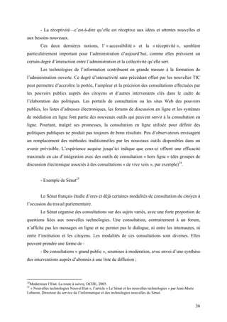 - La réceptivité—c’est-à-dire qu’elle est réceptive aux idées et attentes nouvelles et
aux besoins nouveaux.
        Ces deux dernières notions, l’ « accessibilité » et la « réceptivité », semblent
particulièrement important pour l’administration d’aujourd’hui, comme elles prévoient un
certain degré d’interaction entre l’administration et la collectivité qu’elle sert.
        Les technologies de l’information contribuent en grande mesure à la formation de
l’administration ouverte. Ce degré d’interactivité sans précédent offert par les nouvelles TIC
peut permettre d’accroître la portée, l’ampleur et la précision des consultations effectuées par
les pouvoirs publics auprès des citoyens et d’autres intervenants clés dans le cadre de
l’élaboration des politiques. Les portails de consultation ou les sites Web des pouvoirs
publics, les listes d’adresses électroniques, les forums de discussion en ligne et les systèmes
de médiation en ligne font partie des nouveaux outils qui peuvent servir à la consultation en
ligne. Pourtant, malgré ses promesses, la consultation en ligne utilisée pour définir des
politiques publiques ne produit pas toujours de bons résultats. Peu d’observateurs envisagent
un remplacement des méthodes traditionnelles par les nouveaux outils disponibles dans un
avenir prévisible. L’expérience acquise jusqu’ici indique que ceux-ci offrent une efficacité
maximale en cas d’intégration avec des outils de consultation « hors ligne » (des groupes de
discussion électronique associés à des consultations « de vive voix », par exemple)24.


        - Exemple de Sénat25


        Le Sénat français étudie d’ores et déjà certaines modalités de consultation du citoyen à
l’occasion du travail parlementaire.
        Le Sénat organise des consultations sur des sujets variés, avec une forte proportion de
questions liées aux nouvelles technologies. Une consultation, contrairement à un forum,
n’affiche pas les messages en ligne et ne permet pas le dialogue, ni entre les internautes, ni
entre l’institution et les citoyens. Les modalités de ces consultations sont diverses. Elles
peuvent prendre une forme de :
        - De consultations « grand public », soumises à modération, avec envoi d’une synthèse
des interventions auprès d’abonnés à une liste de diffusion ;



24
 Moderniser l’Etat. La route à suivre, OCDE, 2005.
25
  « Nouvelles technologies Nouvel Etat », l’article « Le Sénat et les nouvelles technologies » par Jean-Marie
Lebaron, Directeur du service de l’informatique et des technologies nouvelles du Sénat.


                                                                                                                36
 