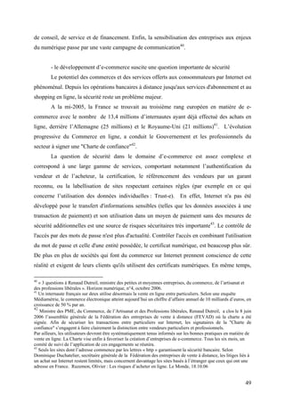 de conseil, de service et de financement. Enfin, la sensibilisation des entreprises aux enjeux
du numérique passe par une vaste campagne de communication40.


        - le développement d’e-commerce suscite une question importante de sécurité
        Le potentiel des commerces et des services offerts aux consommateurs par Internet est
phénoménal. Depuis les opérations bancaires à distance jusqu'aux services d'abonnement et au
shopping en ligne, la sécurité reste un problème majeur.
        A la mi-2005, la France se trouvait au troisième rang européen en matière de e-
commerce avec le nombre de 13,4 millions d’internautes ayant déjà effectué des achats en
ligne, derrière l’Allemagne (25 millions) et le Royaume-Uni (21 millions)41. L’évolution
progressive du Commerce en ligne, a conduit le Gouvernement et les professionnels du
secteur à signer une "Charte de confiance"42.
        La question de sécurité dans le domaine d’e-commerce est assez complexe et
correspond à une large gamme de services, comportant notamment l’authentification du
vendeur et de l’acheteur, la certification, le référencement des vendeurs par un garant
reconnu, ou la labellisation de sites respectant certaines règles (par exemple en ce qui
concerne l’utilisation des données individuelles : Trust-e). En effet, Internet n'a pas été
développé pour le transfert d'informations sensibles (telles que les données associées à une
transaction de paiement) et son utilisation dans un moyen de paiement sans des mesures de
sécurité additionnelles est une source de risques sécuritaires très importante43. Le contrôle de
l'accès par des mots de passe n'est plus d'actualité. Contrôler l'accès en combinant l'utilisation
du mot de passe et celle d'une entité possédée, le certificat numérique, est beaucoup plus sûr.
De plus en plus de sociétés qui font du commerce sur Internet prennent conscience de cette
réalité et exigent de leurs clients qu'ils utilisent des certificats numériques. En même temps,

40
   « 3 questions à Renaud Dutreil, ministre des petites et moyennes entreprises, du commerce, de l’artisanat et
des professions libérales ». Horizon numérique, n°4, octobre 2006.
41
   Un internaute français sur deux utilise désormais la vente en ligne entre particuliers. Selon une enquête
Médiamétrie, le commerce électronique atteint aujourd’hui un chiffre d’affaire annuel de 10 milliards d’euros, en
croissance de 50 % par an.
42
   Ministre des PME, du Commerce, de l’Artisanat et des Professions libérales, Renaud Dutreil, a clos le 8 juin
2006 l’assemblée générale de la Fédération des entreprises de vente à distance (FEVAD) où la charte a été
signée. Afin de sécuriser les transactions entre particuliers sur Internet, les signataires de la "Charte de
confiance" s’engagent à faire clairement la distinction entre vendeurs particuliers et professionnels.
Par ailleurs, les utilisateurs devront être systématiquement tenus informés sur les bonnes pratiques en matière de
vente en ligne. La Charte vise enfin à favoriser la création d’entreprises de e-commerce. Tous les six mois, un
comité de suivi de l’application de ces engagements se réunira.
43
   Seuls les sites dont l’adresse commence par les lettres « http » garantissent la sécurité bancaire. Selon
Dominique Duchatelier, secrétaire générale de la Fédération des entreprises de vente à distance, les litiges liés à
un achat sur Internet restent limités, mais concernent davantage les sites basés à l’étranger que ceux qui ont une
adresse en France. Razemon, Olivier : Les risques d’acheter en ligne. Le Monde, 18.10.06


                                                                                                               49
 