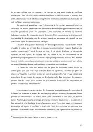 les serveurs utilisés pour le commerce via Internet ont eux aussi besoin de certificats
numériques. Grâce à la vérification de l'identité effectuée avant la délivrance, la présence d'un
certificat numérique valide atteste de l'intégrité d'un commerce, permettant au client d'être sûr
qu'il a affaire à un commerce reconnu.
           La question de sécurité est posée également par le fait que face aux marchés en forte
croissance, les acteurs spécialisés dans les nouvelles technologies apparaissent et offrent de
nouvelles possibilités quant aux paiements. Cette surenchère en matière de solutions
techniques implique des niveaux de sécurité disparates. Il est important que le développement
des activités de sécurisation par des acteurs français ou européens soit stimulé par une
clarification rapide de l’environnement juridique.
          En dehors de la question de sécurité des données personnelles, vu que Internet permet
d’accéder à tout ce qui se vend dans le monde, les consommateurs risquent d’acheter des
produits proscrits par l’Etat de la vente en ligne. Il est interdit d’acheter via Internet des
cigarettes ou des cigares, des alcools forts, des armes à feu, des médicaments et les
productions pédopornographiques ou faisant l’apologie négationnisme. Pour ces deux derniers
types de produits, les contrevenants risquent non seulement de ne jamais recevoir leurs achats,
qui seront bloqués en douane, mais encourent en outre une sanction pénale.
          Le Forum des droits sur Internet met en garde les internautes contre l’achat de
contrefaçons, quel que soit l’objet convoité. Selon la législation, l’acheteur est placé en
situation d’illégalité, exactement comme un touriste qui rapporte d’un voyage lointain une
contrefaçon de sac à main de marque ou de chemise polo. Les inspecteurs des douanes,
présents dans les centres de tri postaux, ont pour mission de surveiller les importations de
produits susceptibles d’être contrefaits44.


          Le e-commerce pourrait entraîner des économies remarquables pour les entreprises, à
la fois en leur procurant un accès à des marchés géographiques beaucoup plus vastes et faisant
profiter les consommateurs du monde entier d'une concurrence et d'un choix de produits
accrus. Pourtant, pour que les avantages propres au commerce électronique se concrétisent, il
faut un accès à prix abordable à ses infrastructures et services, ainsi qu'un environnement
électronique où règnent la confiance et la sécurité. Seule la coopération internationale peut
permettre l'avènement d'un tel environnement commercial, par l'optimisation des possibilités


44
     Razemon, Olivier : Les risques d’acheter en ligne. Le Monde, 18.10.06




                                                                                              50
 