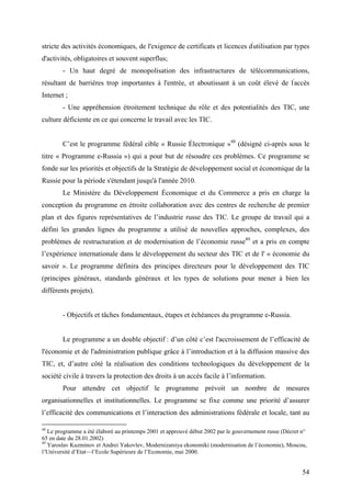 stricte des activités économiques, de l'exigence de certificats et licences d'utilisation par types
d'activités, obligatoires et souvent superflus;
        - Un haut degré de monopolisation des infrastructures de télécommunications,
résultant de barrières trop importantes à l'entrée, et aboutissant à un coût élevé de l'accès
Internet ;
        - Une appréhension étroitement technique du rôle et des potentialités des TIC, une
culture déficiente en ce qui concerne le travail avec les TIC.


        C’est le programme fédéral cible « Russie Électronique »48 (désigné ci-après sous le
titre « Programme e-Russia ») qui a pour but de résoudre ces problèmes. Ce programme se
fonde sur les priorités et objectifs de la Stratégie de développement social et économique de la
Russie pour la période s'étendant jusqu'à l'année 2010.
        Le Ministère du Développement Économique et du Commerce a pris en charge la
conception du programme en étroite collaboration avec des centres de recherche de premier
plan et des figures représentatives de l’industrie russe des TIC. Le groupe de travail qui a
défini les grandes lignes du programme a utilisé de nouvelles approches, complexes, des
problèmes de restructuration et de modernisation de l’économie russe49 et a pris en compte
l’expérience internationale dans le développement du secteur des TIC et de l' « économie du
savoir ». Le programme définira des principes directeurs pour le développement des TIC
(principes généraux, standards généraux et les types de solutions pour mener à bien les
différents projets).


        - Objectifs et tâches fondamentaux, étapes et échéances du programme e-Russia.


        Le programme a un double objectif : d’un côté c’est l'accroissement de l’efficacité de
l'économie et de l'administration publique grâce à l’introduction et à la diffusion massive des
TIC, et, d’autre côté la réalisation des conditions technologiques du développement de la
société civile à travers la protection des droits à un accès facile à l’information.
        Pour attendre cet objectif le programme prévoit un nombre de mesures
organisationnelles et institutionnelles. Le programme se fixe comme une priorité d’assurer
l’efficacité des communications et l’interaction des administrations fédérale et locale, tant au

48
   Le programme a été élaboré au printemps 2001 et approuvé début 2002 par le gouvernement russe (Décret n°
65 en date du 28.01.2002)
49
   Yaroslav Kuzminov et Andrei Yakovlev, Modernizatsiya ekonomiki (modernisation de l’économie), Moscou,
l’Université d’Etat—l’Ecole Supérieure de l’Economie, mai 2000.


                                                                                                         54
 