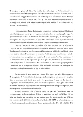 dynamique. Le projet affiché par le ministre des technologies de l'information et de la
communication Leonid Reiman prévoit l’investissement de 650 millions de dollars dans le
secteur sur les cinq prochaines années. Les technologies de l'information russes devraient
représenter 10 milliards de dollars en 2010. Il y a une vraie nécessité que ces évolutions se
développent en parallèle avec des mesures de la protection des libertés individuelle face aux
défis de l’ère informatique.


       - Le programme « Russie électronique » est un projet très important pour l’Etat russe,
mais il est également crucial que ce programme s’inscrive dans un paradigme plus large d’e-
governement qui viserait la stimulation de démocratie électronique, en encourageant la
participation des citoyens aux forums en ligne et les consultations sur les sujets de l’actualité,
éventuellement auprès le parlement russe, comme c’est le cas en France auprès le Sénat.
       En ce qui concerne un mode électronique d’élections, il semble que de même qu’en
France, il doit être mis en pratique graduellement et avec beaucoup d’attention. Pour la Russie
il ne faut pas être pressé de basculer à un vote électronique par le biais des machines à voter à
cause de deux raisons. D’abord ce mode de scrutin n’est toujours pas complètement vérifiable
et transparent et reste susceptible à une fraude. La deuxième raison c’est l’âge encore jeune de
la démocratie russe et la population qui n’est pas très familiarisée à l’utilisation de
l’informatique dans sa vie quotidienne. Or, l’instauration du vote électronique peut produire
l’impression de la complexité excessive des procédures électorales et provoquer des
conséquences négatives en matière de taux de participation.


       En conclusion de cette partie, on voudrait bien mettre en relief l’importance du
développement de l’administration électronique en Russie pour la lutte contre la corruption.
Contrairement aux sujets traités plus haut, cette question ne découle pas directement de
l’expérience française de la réforme, mais plutôt de la « spécificité » russe, plus précisément,
de période soviétique, avec la bureaucratie « toute-puissante » et une position passive, sans
droit ni pouvoir, du simple citoyen devant elle.
       Selon les résultats d’étude d’opinion, menée par INDEM, l’organisation russe qui
s’occupe des recherches statistiques, 55% de la population interrogée en 2005 ont dit être
mise en situation de corruption lors de contacts avec les agents publics de différents
établissements et de différents niveaux. Selon les études d’INDEM, le volume de corruption
en Russie a augmenté considérablement durant quatre années, dès 2001 (36 Mlrd$ ) à 2005



                                                                                               64
 