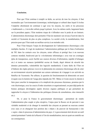 Conclusion.


         Pour que l’Etat continue à remplir sa tâche, au service de tous les citoyens, il faut
reconnaître que l’environnement économique, technologique et culturel dans lequel il évolue
l’empêche absolument de continuer à agir avec les moyens, les outils et les processus
« traditionnels », c’est-à-dire utilisés jusqu’à présent. Avec les mêmes outils, largement basés
sur la procédure papier, l’Etat moderne risque de s’effondrer sous le poids de ses lenteurs.
L’administration électronique doit permettre l’Etat de maintenir son niveau d’activité dans la
société et l’économie de plus en plus complexes. La société civile, la mondialisation, font
pression pour que l’Etat rende un meilleur service à un moindre coût.
         Pour l’Etat français l’enjeu de développement de l’administration électronique a des
multiples facettes. Il s’agit de moderniser l’administration publique par le biais d’utilisation
de TIC dans les contacts avec les citoyens, rester efficace et protégé face à un nouveau
contexte mondial, bouleversé par la « révolutionne informatique » avec tout ses avantages
(plus de transparence, accès facilité aux sources diverses d’information, rapidité d’échanges
etc.) et toutes ses menaces (probabilité accrue de fraude, degré abaissé de sécurité des
données personnelles, vulnérabilité des logiciels standardisés). L’autre tâche de l’Etat est
d’élaborer des règles précises vis-à-vis le phénomène de commerce électronique afin de créer
un environnement sécurisé permettant aux acteurs nationaux de s’engager à ces activités au
bénéfice de l’économie. Par ailleurs, la question de fonctionnement de démocratie est aussi
évoquée sous la lumière de l’usage plus répandu des TIC. Même si il reste encore le chemin à
faire pour concilier la transparence et la simplicité des processus électoraux, promises par le
vote électronique, avec les soucis d’ordre sécuritaire et organisationnel, on peut déjà parler de
bonnes pratiques développées auprès diverses organes publiques et qui permettent de
rapprocher le citoyen à l’élaboration des politiques (forums de consultations, sites interactifs
etc.).
         Or, si pour la France le gouvernement électronique             permettrait de rendre
l’administration plus souple et plus réceptive, l’enjeu pour la Russie est de parvenir à une
véritable modernité et de changer la mentalité des citoyens en passant un nouveau contrat
avec eaux et en changeant leur position des « objets » du pouvoir de bureaucratie à des
« sujets » dans le processus d’administration du pays. L’e-gouvernement doit devenir un outil
central permettant l’entrée de la Russie à l’ère de mondialisation, tout en ayant un contrôle sur
ses conséquences.



                                                                                              66
 