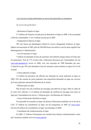 - Les services en ligne performants au service des particuliers et entreprises.


       Au service des particuliers :


       - Déclaration d’impôts en ligne
       5,7 millions de Français ont opté pour la déclaration en ligne en 2006. Cela correspond
à 20ù des contribuables. C’est 2 millions de plus qu’en 2005.
       - Changement d’adresse en ligne
       20% des foyers qui déménagent utilisent le service changement d’adresse en ligne.
Depuis son lancement en 2005, près de 500 000 foyers ont utilisé ce service pour signifier leur
déménagement à l’administration.
       - Acte de naissance en ligne
       7 millions de demandes d’actes de naissance sont réalisées chaque année en France par
les particuliers. Près de 17% d’entre elles s’effectuent désormais par l’intermédiaire du site
www.acte-naissance.fr ouvert en 2006, avec une moyenne de 3500 demandes par jour.
L’objectif est que 20% des demandes d’acte de naissance soient réalisées en ligne d’ici la fin
d’année.
       - Casier judiciaire en ligne
       1,2 million de personnes ont effectué une demande de casier judiciaire en ligne en
2005. 92% des extraits de casier judiciaire sont aujourd’hui demandés en ligne aux services
du Casier judiciaire national du Ministère de la Justice.
       -Télécarte grise en ligne
       Plus de deux tiers des certificats de non-gage sont délivrés en ligne. Dans le cadre de
la vente d’un véhicule, 5 à 6 millions de demandes de certificat de non-gage sont remis en
ligne par l’intermédiaire du service « Télécarte grise » du Ministère de l’Intérieur.
       - Caisse d’allocations familiales en ligne
       Il est possible de consulter en ligne son dossier d’allocations familiales sur le site de la
CAF. 27 millions de consultations en ligne ont été enregistrées en 2005 sur www.caf.fr.
Environ 46 millions de consultations en ligne sont attendues en 2006.
       - Consultation des remboursements en ligne
       En 2005, 17 millions d’internautes ont consulté leurs derniers remboursements versés
par l’assurance maladie sur le site www.ameli.fr.


                                                                                                70
 