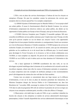 - Exemples de services électroniques assurés par l’IDA et le programme eTEN.


        L’IDA a mis en place des services électroniques à l’adresse de tous les citoyens ou
entreprises d’Europe. On peut les considérer comme les précurseurs des services pan-
européens dont on a besoin aujourd’hui. Ces exemples comprennent :
        - Le SIMAP (Système d’Information pour les Marchés Publics). C’est un projet relatif
aux achats publics. Il assure le fonctionnement effectif du Marché Commun. Les services
d’information comprennent des directives relatives aux achats publics, des détails sur les
opportunités d’achats publics (en Europe et hors d’Europe), ainsi qu’un forum de discussion.
        - L’EURES (Services Européens pour l’Emploi). Il rassemble quelques 500 euro-
conseillers de différents services publics nationaux pour l’emploi dans toute l’Europe, de telle
sorte qu’ils peuvent coopérer en vue de donner aux citoyens l’accès à des opportunités
d’emploi hors de leurs propres frontières nationales et, conséquemment, fournir aux recruteurs
un vivier de Ressources Humaines à l’échelle européenne. L’EURES propose des services de
recherche d’emploi, de recherche de CV, de conseils de carrière, ainsi que des informations
générales sur les conditions de vie et de travail dans les différents pays. Le travail entamé
pour développer le Portail Européen de la formation se fait en étroite collaboration avec
l’EURES, et vient compléter ses objectifs. On prévoit de le combiner éventuellement avec
l’EURES en vue d’offrir un seul et même accès aux deux domaines de l’information et des
services.
        - On a lancé également le COWEBS (coordination des sites web), en vue de
développer un portail multilingue dans le domaine de la coordination de la sécurité sociale des
travailleurs migrants, reliant entre elles les sources d’information nationales et européennes.
Le projet comportera aussi des exemples de meilleures pratiques et des recommandations
pour le développement du contenu des sites web dans les Etats membres.
        Comme tous ces projets se concentraient dans une large mesure sur la diffusion
d’informations, et non sur la mise en place de structures permettant des transactions, les
Ministres Européens chargés des Services Publics et de l’Administration ont, dans leur
Résolution du 7 novembre 2000, encouragé la création d’un Portail de l’Administration de
l’UE dans le cadre du programme IDA afin de renforcer la prestation de services en ligne aux
citoyens et aux entreprises souhaitant partir, travailler, et faire des affaires à l’étranger,.
        L’Observatoire a été établi dans le cadre de l’IDA ce qui a contribué à identifier les
besoins des citoyens et des entreprises en matière de services administratifs électroniques
paneuropéens, évaluer l’actuelle disponibilité des services administratifs électroniques et leur


                                                                                                  74
 