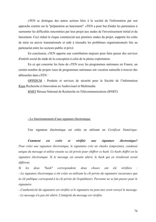 eTEN se distingue des autres actions liées à la société de l'information par son
approche centrée sur la "préparation au lancement". eTEN a pour but d'aider les partenaires à
surmonter les difficultés rencontrées par leur projet aux stades de l'investissement initial et du
lancement. Ceci réduit le risque commercial aux premiers stades du projet, supporte les coûts
de mise en œuvre transnationale et aide à résoudre les problèmes organisationnels liés au
partenariat entre les secteurs public et privé.
        En conclusion, eTEN apporte une contribution majeure pour faire passer des services
d'intérêt social du stade de la conception à celui de la pleine exploitation.
        En ce qui concerne les liens de eTEN avec les programmes nationaux en France, un
certain nombre de projets issus de programmes nationaux ont vocation naturelle à trouver des
débouchés dans eTEN :
        OPPIDUM - Produits et services de sécurité pour la Société de l’Information
Riam Recherche et Innovation en Audiovisuel et Multimedia
        RNRT Réseau National de Recherche en Télécommunications (RNRT)




        - Le fonctionnement d’une signature électronique.


        Une signature électronique est créée en utilisant un Certificat Numérique.


        Comment        est     créée     et       vérifiée   une      signature       électronique?
Pour créer une signature électronique, le signataire crée un «hash» (empreinte), condensé
unique du message et utilise ensuite sa clé privée pour chiffrer ce hash. Ce hash chiffré est la
signature électronique. Si le message est ensuite altéré, le hash qui en résulterait serait
différent.
Si    les     deux   "hash"     correspondent,        deux   choses     ont     été   vérifiées    :
- La signature électronique a été créée en utilisant la clé privée du signataire (assurance que
la clé publique correspond à la clé privée de l'expéditeur). Personne ne se fait passer pour le
signataire.
- L'authenticité du signataire est vérifiée et le signataire ne peut nier avoir envoyé le message.
- Le message n'a pas été altéré. L'intégrité du message est vérifiée.



                                                                                                  76
 