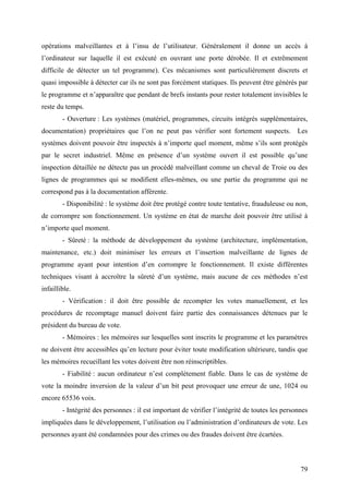opérations malveillantes et à l’insu de l’utilisateur. Généralement il donne un accès à
l’ordinateur sur laquelle il est exécuté en ouvrant une porte dérobée. Il et extrêmement
difficile de détecter un tel programme). Ces mécanismes sont particulièrement discrets et
quasi impossible à détecter car ils ne sont pas forcément statiques. Ils peuvent être générés par
le programme et n’apparaître que pendant de brefs instants pour rester totalement invisibles le
reste du temps.
        - Ouverture : Les systèmes (matériel, programmes, circuits intégrés supplémentaires,
documentation) propriétaires que l’on ne peut pas vérifier sont fortement suspects. Les
systèmes doivent pouvoir être inspectés à n’importe quel moment, même s’ils sont protégés
par le secret industriel. Même en présence d’un système ouvert il est possible qu’une
inspection détaillée ne détecte pas un procédé malveillant comme un cheval de Troie ou des
lignes de programmes qui se modifient elles-mêmes, ou une partie du programme qui ne
correspond pas à la documentation afférente.
        - Disponibilité : le système doit être protégé contre toute tentative, frauduleuse ou non,
de corrompre son fonctionnement. Un système en état de marche doit pouvoir être utilisé à
n’importe quel moment.
        - Sûreté : la méthode de développement du système (architecture, implémentation,
maintenance, etc.) doit minimiser les erreurs et l’insertion malveillante de lignes de
programme ayant pour intention d’en corrompre le fonctionnement. Il existe différentes
techniques visant à accroître la sûreté d’un système, mais aucune de ces méthodes n’est
infaillible.
        - Vérification : il doit être possible de recompter les votes manuellement, et les
procédures de recomptage manuel doivent faire partie des connaissances détenues par le
président du bureau de vote.
        - Mémoires : les mémoires sur lesquelles sont inscrits le programme et les paramètres
ne doivent être accessibles qu’en lecture pour éviter toute modification ultérieure, tandis que
les mémoires recueillant les votes doivent être non réinscriptibles.
        - Fiabilité : aucun ordinateur n’est complètement fiable. Dans le cas de système de
vote la moindre inversion de la valeur d’un bit peut provoquer une erreur de une, 1024 ou
encore 65536 voix.
        - Intégrité des personnes : il est important de vérifier l’intégrité de toutes les personnes
impliquées dans le développement, l’utilisation ou l’administration d’ordinateurs de vote. Les
personnes ayant été condamnées pour des crimes ou des fraudes doivent être écartées.



                                                                                                 79
 