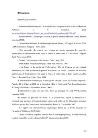 Bibliographie.


       Rapports et documents :


       - Administration électronique : de nouveaux services pour faciliter la vie des Français.
Parthenay,                  le                 9                novembre                    2006.
www.minefi.gouv.fr/presse/dossiers_de_presse/budget/dp_parthenay061108.pdf
       - Administration ELEctronique : dossier de presse/ Premier Ministre France. Premier
ministre, (2004)
       - Commission Nationale de l’Informatique et des libertés, 26e rapport d’activité 2005,
La Documentation française—Paris, 2006.
       - Des pyramides du pouvoir aux réseaux de savoirs comment les nouvelles
technologies de l'information vont aider la France à entrer dans le XXIè siècle. Trégouët
René, Paris, Sénat, 1998.
       - Droit de l’informatique et des réseaux, Paris, Lamy, 1999
       - Internet et les réseaux numériques, Thery Jean François, 1998
       - « La France et la société de l’information : Un cri d’alarme et une croisade
nécessaire », et « Des pyramides du pouvoir aux réseaux de savoirs : comment les nouvelles
technologies de l’information vont aider la France à entrer dans le XXI° siècle », Laffitte
Pierre et Trégouët René. Paris : Sénat 1998.
       -L’administration électronique au service des citoyens : actes du colloque organisé à
Paris les 21 et 22 janvier 2002 par le Conseil de l’Etat et l’université Paris I/sous la direction
de Georges Chatillon et Bertrabd du Marais (2003)
       -L’administration dans tous ses états. Actes de colloque 11-12.02.1999 Lausanne.
Lausanne, 2000.
       -Le rapport au président du Sénat : « La e-démocratie, enjeux et perspectives ».
Consacré aux questions d’e-administration autant qu’à celles de l’e-démocratie, montrant
d’ailleurs que les deux thèmes sont étroitement liés. Remis le 27 novembre 2002
       - Le rapport sur l’administration électronique, Pierre de la Coste. Regards sur
l’actualité n°288 février 2003(2003)
       - Online availability of public services: how is Europe progressing? Web based survey
on electronic public services, Report of the 6th measurement, June 2006.




                                                                                               83
 
