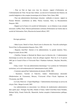 - Pour un Etat en ligne avec tous les citoyens : rapport d’information sur
l’informatisation de l’Etat. Fait par Jean Arthuis ; au nom de la Commission des finances, du
contrôle budgétaire et des comptes économiques de la Nation. Paris, Sénat, 2004.
        - Pour une administration électronique citoyenne : méthodes et moyens : rapport au
Premier Ministre : contribution au débat, Thierry Carcenac. Paris, La Documentation
française, 2001.
        - Rapport sur la France et la société de l'information : un cri d'alarme et une croisade
nécessaire. Laffitte, Pierre, Mission parlementaire commune d'information sur l'entrée dans la
société de l'information. Paris, Direction du Journal officiel, 1997.




        Ouvrages généraux:


        - Bahu-Leyser, Daniel et Faure, Pascal (sous la direction de) : Nouvelle technologies
Nouvel Etat, La Documentation française, Paris, 1999.
        - Baquiast, Jean-Paul : Internet et les administrations. La grande mutation. Paris,
Berger-Levrault, février 2002.
        - Chatillon, Georges et Bertrand du Marais (sous la direction de) : L’administration
électronique au service des citoyens, Actes du colloque organisé Paris les 21 et 22 janvier
2002 par le Conseil d’Etat et l’Université Paris I Panthéon Sorbonne ; Bruylant, Bruxelles,
2003.
        -Chaty, Lionel : Vers une administration électronique ? Les systèmes de l’information
territoriaux, ou la web modernisation de l’administration locale. (2002)
        - Construire aujourd’hui l’administration de demain. OCDE, 2001.
        -   Kuzminov,    Yaroslav     et   Yakovlev,    Andrei :    Modernizatsiya   ekonomiki
(Modernisation de l’économie), Moscou, l’Université d’Etat—l’Ecole Supérieure de
l’Economie, mai 2000.
        -La Coste, Pierre de : L’hyper-République : l’administration électronique au service du
citoyen. Paris : Berger-Levrault, 2003
        -Les administrations en mouvement. Les réformes de modernisation administrative
dans quatre pays : Portugal, Pays-Bas, Irlande et France. Isabel Corte-Real, Koen Nomden,
Michael Kelly, Franck Petiteville. Maastricht, Institut européen d’administration publique,
1999.



                                                                                             84
 