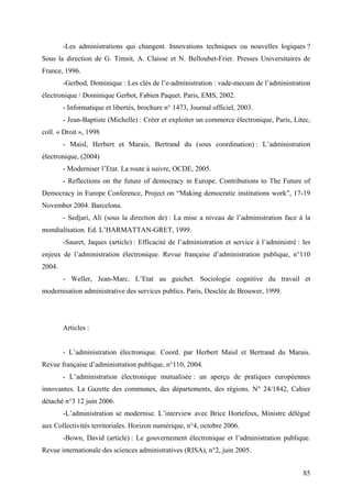 -Les administrations qui changent. Innovations techniques ou nouvelles logiques ?
Sous la direction de G. Timsit, A. Claisse et N. Belloubet-Frier. Presses Universitaires de
France, 1996.
        -Gerbod, Dominique : Les clés de l’e-administration : vade-mecum de l’administration
électronique / Dominique Gerbot, Fabien Paquet. Paris, EMS, 2002.
        - Informatique et libertés, brochure n° 1473, Journal officiel, 2003.
        - Jean-Baptiste (Michelle) : Créer et exploiter un commerce électronique, Paris, Litec,
coll. « Droit », 1998
        - Maisl, Herbert et Marais, Bertrand du (sous coordination) : L’administration
électronique, (2004)
        - Moderniser l’Etat. La route à suivre, OCDE, 2005.
        - Reflections on the future of democracy in Europe. Contributions to The Future of
Democracy in Europe Conference, Project on “Making democratic institutions work”, 17-19
November 2004. Barcelona.
        - Sedjari, Ali (sous la direction de) : La mise a niveau de l’administration face à la
mondialisation. Ed. L’HARMATTAN-GRET, 1999.
        -Sauret, Jaques (article) : Efficacité de l’administration et service à l’administré : les
enjeux de l’administration électronique. Revue française d’administration publique, n°110
2004.
        - Weller, Jean-Marc. L’Etat au guichet. Sociologie cognitive du travail et
modernisation administrative des services publics. Paris, Desclée de Brouwer, 1999.




        Articles :


        - L’administration électronique. Coord. par Herbert Maisl et Bertrand du Marais.
Revue française d’administration publique, n°110, 2004.
        - L’administration électronique mutualisée : un aperçu de pratiques européennes
innovantes. La Gazette des communes, des départements, des régions. N° 24/1842, Cahier
détaché n°3 12 juin 2006.
        -L’administration se modernise. L’interview avec Brice Hortefeux, Ministre délégué
aux Collectivités territoriales. Horizon numérique, n°4, octobre 2006.
        -Bown, David (article) : Le gouvernement électronique et l’administration publique.
Revue internationale des sciences administratives (RISA), n°2, juin 2005.


                                                                                               85
 