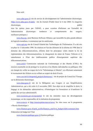 Sites web:


       www.adae.gouv.fr site du service de développement de l’administration électronique.
(http://www.adae.gouv.fr/adele/ site du Journal d'Adèle lancé le 6 mai 2004. Ce magazine
électronique,                                                                                publié
tous les quinze jours par l'ADAE, a pour vocation d'informer sur l'actualité de
l'administration       électronique:      tendances      et       comportements      des    usagers,
meilleures pratiques.)
       www.bsa.org pour Business Software Alliance, qui rassemble les plus grands éditeurs
de logiciels mondiaux, à commencer par les américains.
       www.cgti.org site de Conseil Général des Technologies de l’Information. Il a été mis
en place le 13 décembre 1996. Sa création est l'un des éléments de la réforme de 1996 dans le
domaine des télécommunications, réforme dont les principaux volets étaient la loi de
réglementation des télécommunications, le changement de statut de France Télécom et le
rattachement       à   l'Etat   des    établissements   publics     d'enseignement   supérieur   des
télécommunications.
       www.cnil.fr Commission nationale de l’informatique et des libertés (CNIL). Sa
mission essentielle est de protéger la vie privée et les libertés individuelles ou publiques. Elle
est chargée de veiller au respect de la loi "Informatique et libertés", en effectuant notamment
le recensement des fichiers ou en veillant au respect du droit d’accès.
       www.coe.int/t/e/integrated_projects/democracy/ site de projets de Conseil de l’Europe
sur la démocratie électronique
       www.dusa.gouv.fr site de la Délégation aux Usagers et aux Simplifications
Administratives, qui a été créée le 8 novembre 2003. Son objet est de simplifier le droit, le
langage et les démarches administratives, d’homologuer les formulaires et d’améliorer la
qualité des services administratifs.
       www.economy.gov.ru/wps/portal le site du ministère russe du développement
économique, un des responsables de la réalisation du programme
       www.e-rus.ru et http://erussia.prime-tass.ru/news/ les sites russe sur le programme
« Russie électronique »
       www.finances.gouv.fr/pole_ecofin/finances_etat/livre_budget/elabo/sommaire.htm
Elaboration du budget de l’Etat
       www.fonction-publique.gouv.fr Gestion publique



                                                                                                 88
 