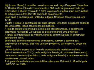 Kiiji (russo: Кижи) é uma ilha no extremo norte do lago Onega na República da Carélia. Com 7 km de comprimento e 500 m de largura é cercada por outras ilhas e ilhotas (cerca de 5 000), alguns não medem mais de 2 metros de diâmetro e outros têm até 35 km de comprimento.  Logo após a conquista da Finlândia, a Igreja Ortodoxa foi construída (em 1714)  O adro (Pogost) é constituído por duas igrejas, uma torre octogonal, rodeado por uma cerca, todas construídas de madeira.  A jóia da arquitetura original é a Igreja da Transfiguração, o trabalho de carpintaria revestindo 22 cúpulas de prata formando uma pirâmide.  A Igreja da intercessão da Virgem, coroada com 9 cúpulas foi construído apenas em 1764.  Estes dois edifícios inteiramente de madeira, ilustram a técnica dos carpinteiros da época, eles não usavam pregos ou parafusos ou peças de metal.  Um verdadeiro museu ao ar livre da arquitetura de madeira careliana. Saint-Lazare século XIV (o mais antigo da Rússia, do mosteiro Mouromski).  Um moinho de vento (também o mais antigo na Rússia) e também casas de madeira nas proximidades.  A singularidade deste monumental lhe valeu a ser Património Mundial pela UNESCO em 1990.  