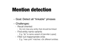 Mention detection
- Goal: Detect all “linkable” phrases

- Challenges:

- Recall oriented
- Do not miss any entity that should be linked
- Find entity name variants
- E.g. “jlo” is name variant of [Jennifer Lopez]
- Filter out inappropriate ones
- E.g. “new york” matches >2k different entities
 