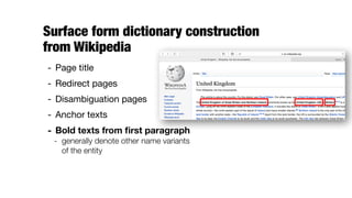 Surface form dictionary construction  
from Wikipedia
- Page title

- Redirect pages

- Disambiguation pages

- Anchor texts

- Bold texts from ﬁrst paragraph
- generally denote other name variants
of the entity
 
