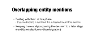 Overlapping entity mentions
- Dealing with them in this phase

- E.g., by dropping a mention if it is subsumed by another mention
- Keeping them and postponing the decision to a later stage
(candidate selection or disambiguation)
 