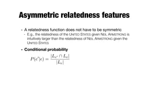 Asymmetric relatedness features
- A relatedness function does not have to be symmetric

- E.g., the relatedness of the UNITED STATES given NEIL ARMSTRONG is
intuitively larger than the relatedness of NEIL ARMSTRONG given the
UNITED STATES
- Conditional probability
P(e0
|e) =
|Le0  Le|
|Le|
 