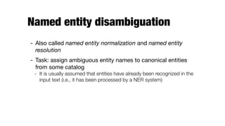 Named entity disambiguation
- Also called named entity normalization and named entity
resolution

- Task: assign ambiguous entity names to canonical entities
from some catalog

- It is usually assumed that entities have already been recognized in the
input text (i.e., it has been processed by a NER system)
 