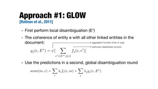 Approach #1: GLOW 
[Ratinov et al., 2011]
- First perform local disambiguation (E*)

- The coherence of entity e with all other linked entities in the
document:

- Use the predictions in a second, global disambiguation round
gj(e, E?
) = [
X
e02E?{e}
fj(e, e0
)]
aggregator function (max or avg)
particular relatedness function
score(m, e) =
X
i
ifi(e, m) +
X
j
jgj(e, E?
)
 