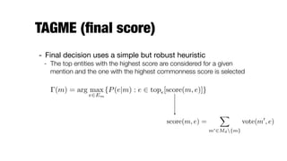 TAGME (ﬁnal score)
- Final decision uses a simple but robust heuristic

- The top entities with the highest score are considered for a given
mention and the one with the highest commonness score is selected
(m) = arg max
e2Em
{P(e|m) : e 2 top✏[score(m, e)]}
score(m, e) =
X
m02Md{m}
vote(m0
, e)
 