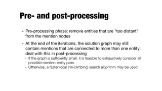 Pre- and post-processing
- Pre-processing phase: remove entities that are "too distant"
from the mention nodes

- At the end of the iterations, the solution graph may still
contain mentions that are connected to more than one entity;
deal with this in post-processing

- If the graph is sufﬁciently small, it is feasible to exhaustively consider all
possible mention-entity pairs
- Otherwise, a faster local (hill-climbing) search algorithm may be used
 
