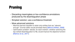 Pruning
- Discarding meaningless or low-conﬁdence annotations
produced by the disambiguation phase

- Simplest solution: use a conﬁdence threshold

- More advanced solutions

- Machine learned classiﬁer to retain only entities that are ``relevant
enough'' (human editor would annotate them) [Milne & Witten, 2008]
- Optimization problem: decide, for each mention, whether switching the
top ranked disambiguation to NIL would improve the objective function
[Ratinov et al., 2011]
 