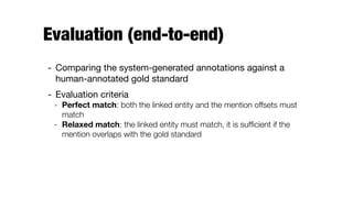 Evaluation (end-to-end)
- Comparing the system-generated annotations against a
human-annotated gold standard

- Evaluation criteria

- Perfect match: both the linked entity and the mention offsets must
match
- Relaxed match: the linked entity must match, it is sufﬁcient if the
mention overlaps with the gold standard
 