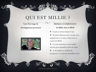 QUI EST MILLIE ?
   Lors d’un stage de                            Quelques accomplissements

développement personnel                              de Millie dans le MLM

                                           Coach et mentor depuis 4 ans
                                           Première Diamant dans un pays non-
                                          anglophone en 1 mois et demi avec sa
                                          société de MLM
                                           Une des premières à avoir utilisé
                                          internet pour agrandir sa liste de noms
                                           A développé un système de
                                          prospection sur internet accessible à tous




                        Produit par millielavoisier.com
 