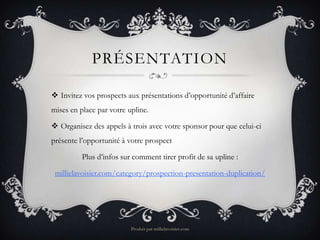 PRÉSENTATION

 Invitez vos prospects aux présentations d’opportunité d’affaire
mises en place par votre upline.

 Organisez des appels à trois avec votre sponsor pour que celui-ci
présente l’opportunité à votre prospect

          Plus d’infos sur comment tirer profit de sa upline :

 millielavoisier.com/category/prospection-presentation-duplication/




                          Produit par millielavoisier.com
 